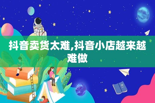 抖音卖货太难,抖音小店越来越难做