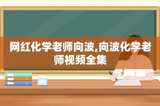 网红化学老师向波,向波化学老师视频全集