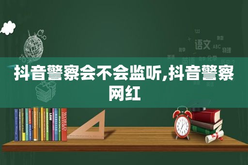 抖音警察会不会监听,抖音警察网红