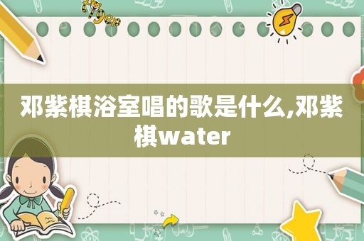 邓紫棋浴室唱的歌是什么,邓紫棋water