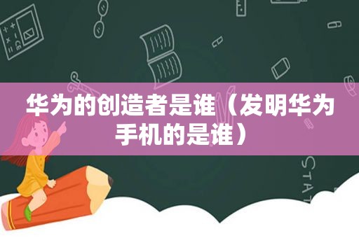 华为的创造者是谁（发明华为手机的是谁）