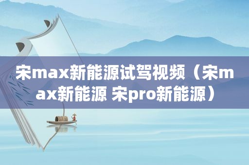 宋max新能源试驾视频（宋max新能源 宋pro新能源）