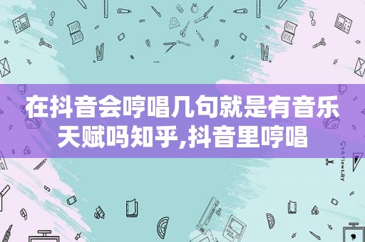 在抖音会哼唱几句就是有音乐天赋吗知乎,抖音里哼唱