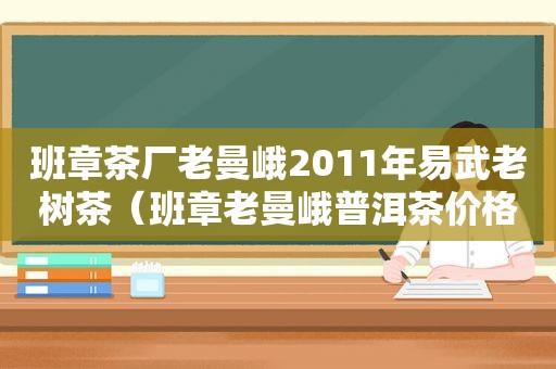 班章茶厂老曼峨2011年易武老树茶（班章老曼峨普洱茶价格）