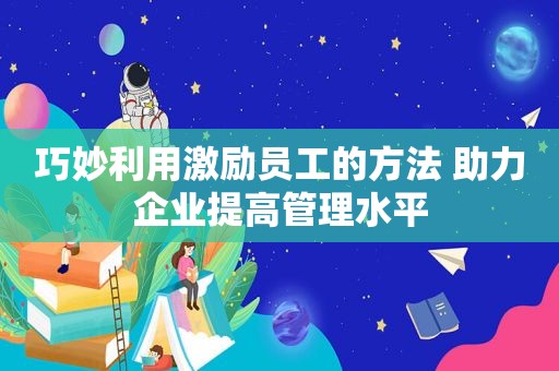 巧妙利用激励员工的方法 助力企业提高管理水平