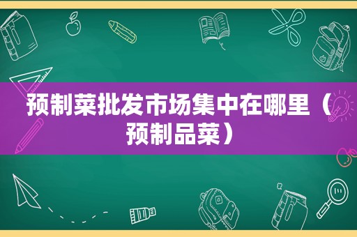 预制菜批发市场集中在哪里（预制品菜）