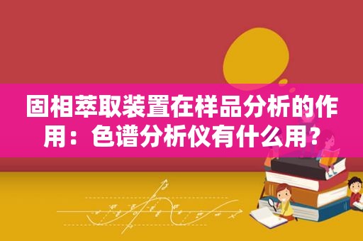 固相萃取装置在样品分析的作用：色谱分析仪有什么用？