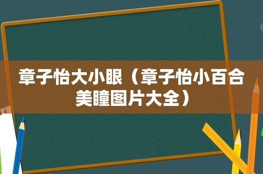 章子怡大小眼（章子怡小百合美瞳图片大全）