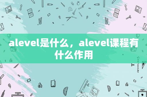 alevel是什么，alevel课程有什么作用