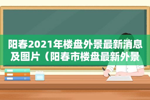 阳春2021年楼盘外景最新消息及图片（阳春市楼盘最新外景）