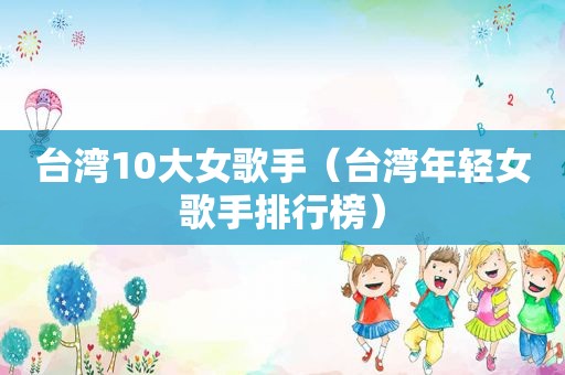 台湾10大女歌手（台湾年轻女歌手排行榜）