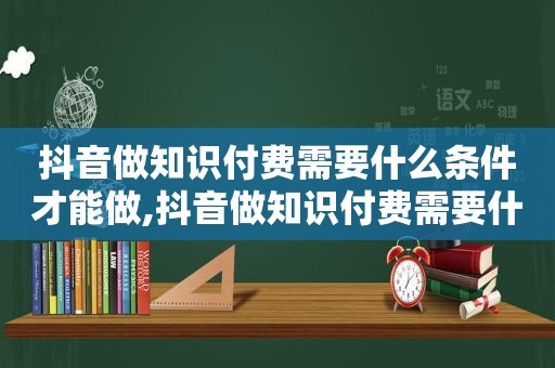 抖音做知识付费需要什么条件才能做,抖音做知识付费需要什么条件和手续