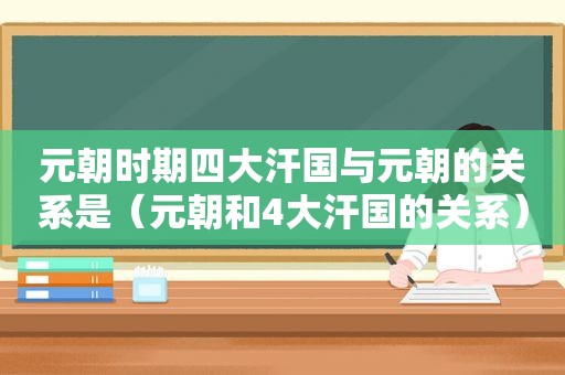 元朝时期四大汗国与元朝的关系是（元朝和4大汗国的关系）