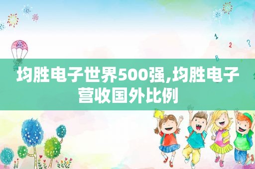 均胜电子世界500强,均胜电子营收国外比例