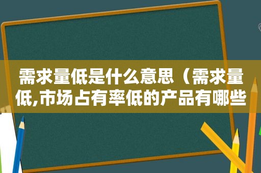 需求量低是什么意思（需求量低,市场占有率低的产品有哪些）