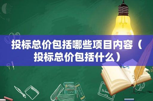 投标总价包括哪些项目内容（投标总价包括什么）