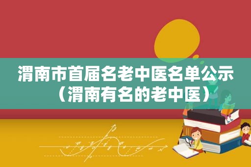 渭南市首届名老中医名单公示（渭南有名的老中医）