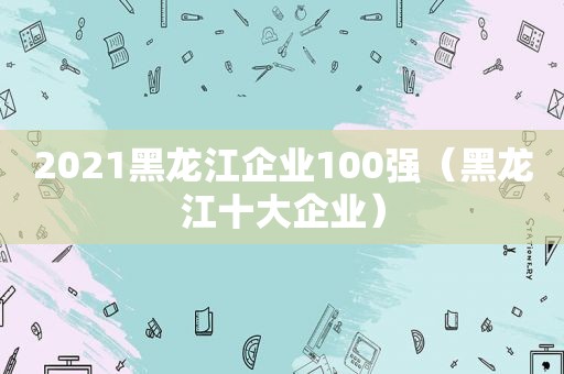 2021黑龙江企业100强（黑龙江十大企业）