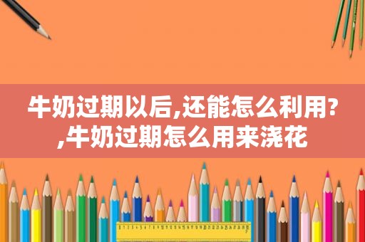 牛奶过期以后,还能怎么利用?,牛奶过期怎么用来浇花