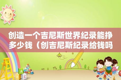 创造一个吉尼斯世界纪录能挣多少钱（创吉尼斯纪录给钱吗）