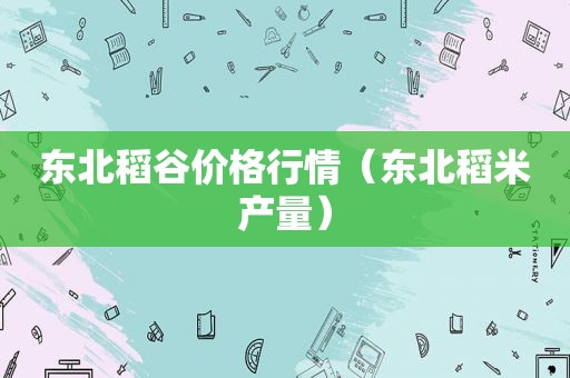 东北稻谷价格行情（东北稻米产量）