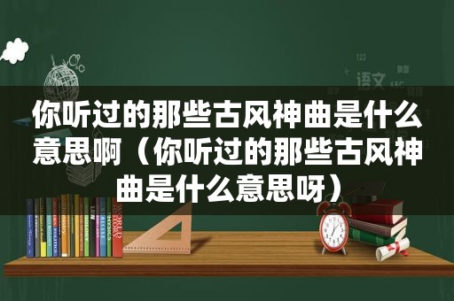 你听过的那些古风神曲是什么意思啊（你听过的那些古风神曲是什么意思呀）