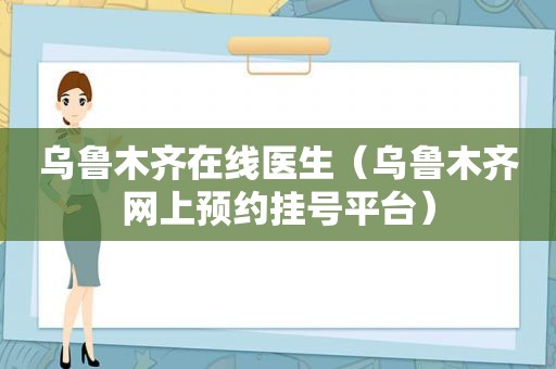 乌鲁木齐在线医生（乌鲁木齐网上预约挂号平台）