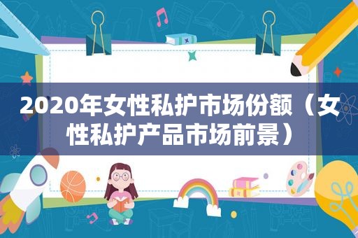 2020年女性私护市场份额（女性私护产品市场前景）