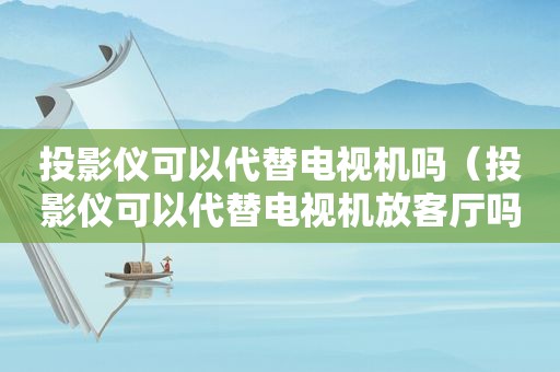 投影仪可以代替电视机吗（投影仪可以代替电视机放客厅吗）