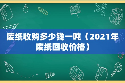 废纸收购多少钱一吨（2021年废纸回收价格）