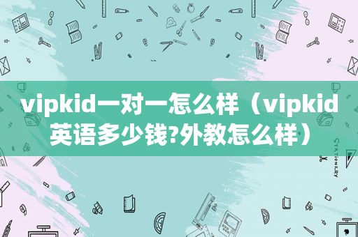 vipkid一对一怎么样（vipkid英语多少钱?外教怎么样）