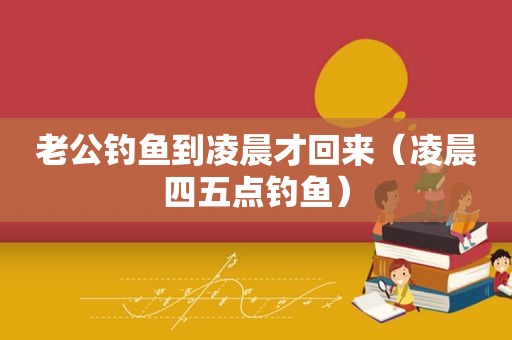 老公钓鱼到凌晨才回来（凌晨四五点钓鱼）