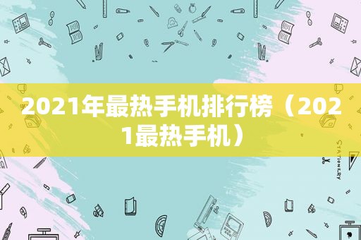 2021年最热手机排行榜（2021最热手机）