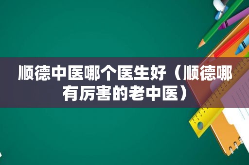 顺德中医哪个医生好（顺德哪有厉害的老中医）