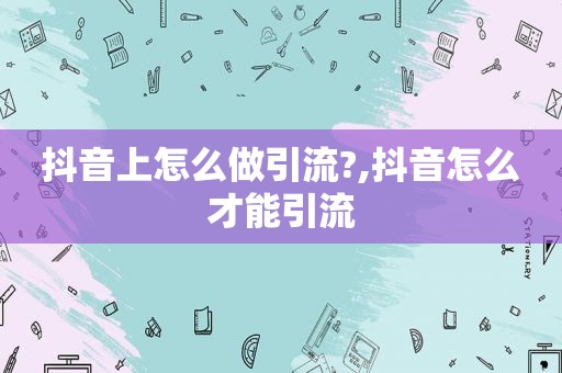 抖音上怎么做引流?,抖音怎么才能引流