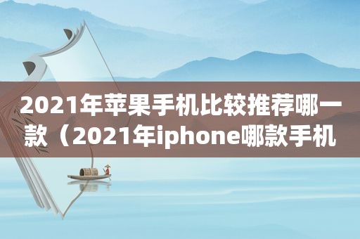 2021年苹果手机比较推荐哪一款（2021年iphone哪款手机最值得入手）