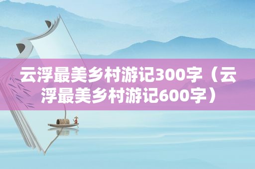 云浮最美乡村游记300字（云浮最美乡村游记600字）