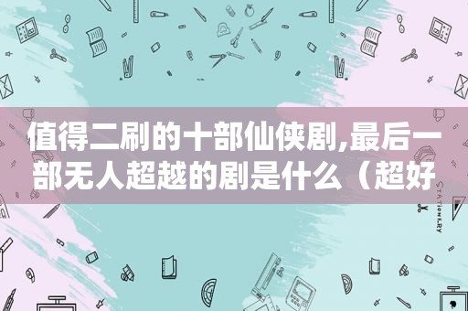 值得二刷的十部仙侠剧,最后一部无人超越的剧是什么（超好看仙侠剧）