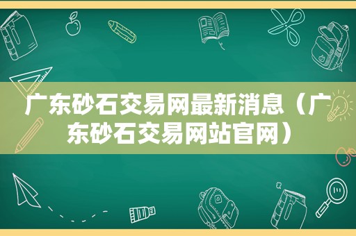 广东砂石交易网最新消息（广东砂石交易网站官网）