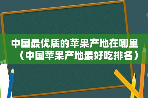 中国最优质的苹果产地在哪里（中国苹果产地最好吃排名）