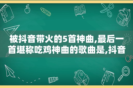 被抖音带火的5首神曲,最后一首堪称吃鸡神曲的歌曲是,抖音很火的吃鸡神曲