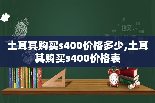 土耳其购买s400价格多少,土耳其购买s400价格表