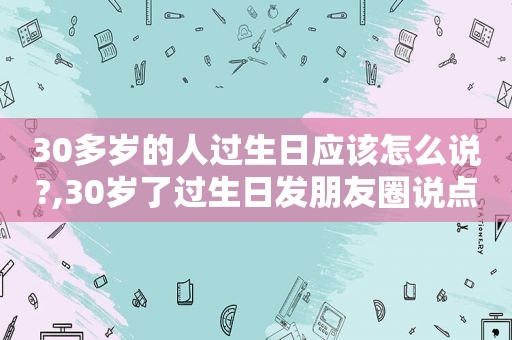 30多岁的人过生日应该怎么说?,30岁了过生日发朋友圈说点什么呢