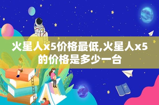 火星人x5价格最低,火星人x5的价格是多少一台