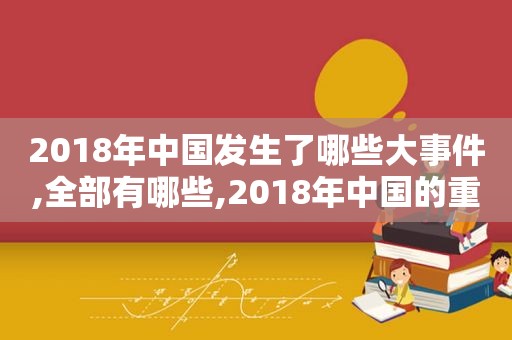 2018年中国发生了哪些大事件,全部有哪些,2018年中国的重大事件