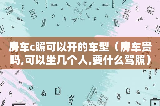 房车c照可以开的车型（房车贵吗,可以坐几个人,要什么驾照）