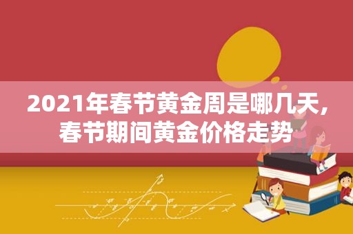 2021年春节黄金周是哪几天,春节期间黄金价格走势