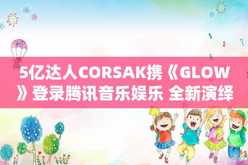 5亿达人CORSAK携《GLOW》登录腾讯音乐娱乐 全新演绎爱情滋味