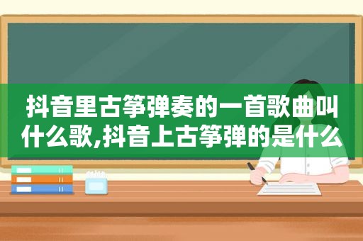 抖音里古筝弹奏的一首歌曲叫什么歌,抖音上古筝弹的是什么歌