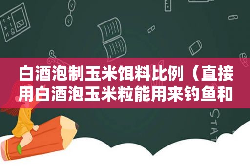 白酒泡制玉米饵料比例（直接用白酒泡玉米粒能用来钓鱼和打窝吗?）